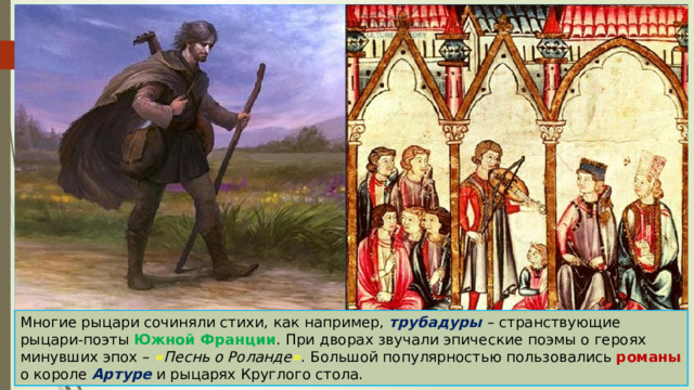 Многие рыцари сочиняли стихи, как например, трубадуры – странствующие рыцари-поэты Южной Франции . При дворах звучали эпические поэмы о героях минувших эпох – « Песнь о Роланде » . Большой популярностью пользовались романы о короле Артуре и рыцарях Круглого стола. 