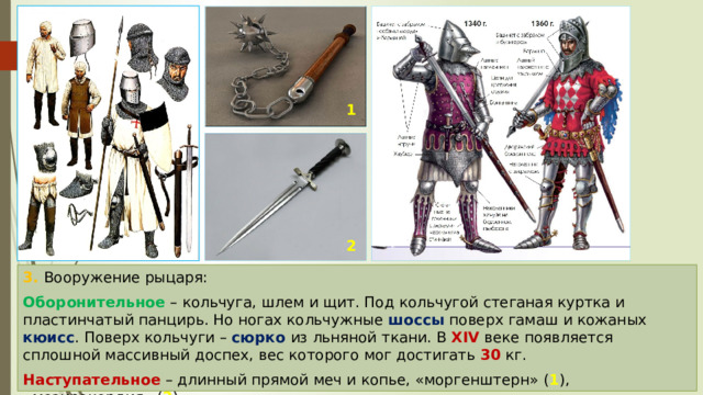 1 2 3. Вооружение рыцаря: Оборонительное – кольчуга, шлем и щит. Под кольчугой стеганая куртка и пластинчатый панцирь. Но ногах кольчужные шоссы поверх гамаш и кожаных кюисс . Поверх кольчуги – сюрко из льняной ткани. В XIV веке появляется сплошной массивный доспех, вес которого мог достигать 30 кг. Наступательное – длинный прямой меч и копье, «моргенштерн» ( 1 ), «мезирекордия» ( 2 ). 