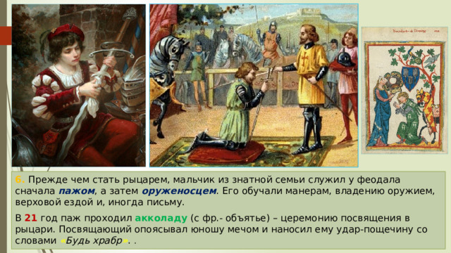 6. Прежде чем стать рыцарем, мальчик из знатной семьи служил у феодала сначала пажом , а затем оруженосцем . Его обучали манерам, владению оружием, верховой ездой и, иногда письму. В 21 год паж проходил акколаду (с фр.- объятье) – церемонию посвящения в рыцари. Посвящающий опоясывал юношу мечом и наносил ему удар-пощечину со словами « Будь храбр » . . 