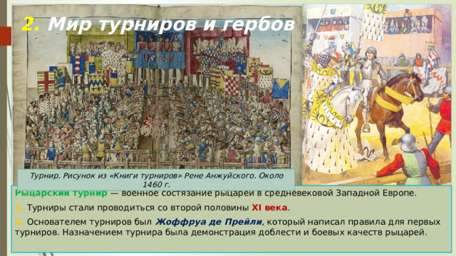 2. Мир турниров и гербов Турнир. Рисунок из «Книги турниров» Рене Анжуйского. Около 1460 г. Рыцарский турнир  — военное состязание рыцарей в средневековой Западной Европе. 1. Турниры стали проводиться со второй половины XI века . 2. Основателем турниров был Жоффруа де Прейли , который написал правила для первых турниров. Назначением турнира была демонстрация доблести и боевых качеств рыцарей. 