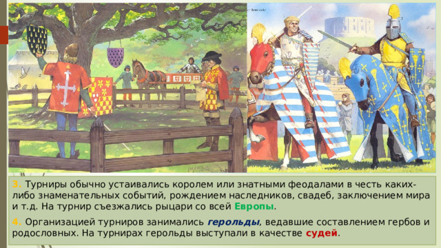 3. Турниры обычно устаивались королем или знатными феодалами в честь каких-либо знаменательных событий, рождением наследников, свадеб, заключением мира и т.д. На турнир съезжались рыцари со всей Европы . 4. Организацией турниров занимались герольды , ведавшие составлением гербов и родословных. На турнирах герольды выступали в качестве судей . 