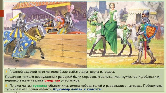 7. Главной задачей противников было выбить друг друга из седла. Поединки тяжело вооруженных рыцарей были серьезным испытанием мужества и доблести и нередко заканчивались смертью участников. 8. По окончании турнира объявлялись имена победителей и раздавались награды. Победитель турнира имел право назвать Королеву любви и красоты . 