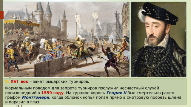 9. XVI век – закат рыцарских турниров. Формальным поводом для запрета турниров послужил несчастный случай произошедший в 1559 году . На турнире король Генрих II был смертельно ранен графом Монтгомери , когда обломок копья попал прямо в смотровую прорезь шлема и поразил в глаз. 
