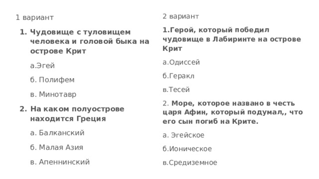 2 вариант 1.Герой, который победил чудовище в Лабиринте на острове Крит а.Одиссей б.Геракл в.Тесей 2. Море, которое названо в честь царя Афин, который подумал,, что его сын погиб на Крите. а. Эгейское б.Ионическое в.Средиземное 1 вариант Чудовище с туловищем человека и головой быка на острове Крит а.Эгей б. Полифем в. Минотавр На каком полуострове находится Греция а. Балканский б. Малая Азия в. Апеннинский 