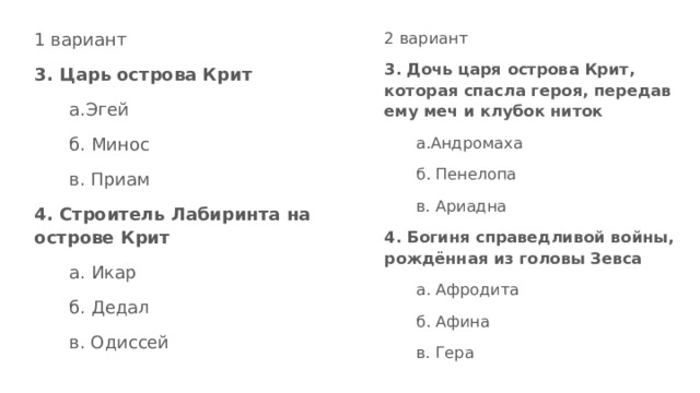 1 вариант 2 вариант 3. Дочь царя острова Крит, которая спасла героя, передав ему меч и клубок ниток 3. Царь острова Крит а.Эгей а.Андромаха б. Минос б. Пенелопа в. Приам в. Ариадна 4. Строитель Лабиринта на острове Крит 4. Богиня справедливой войны, рождённая из головы Зевса а. Икар а. Афродита б. Дедал б. Афина в. Одиссей в. Гера 