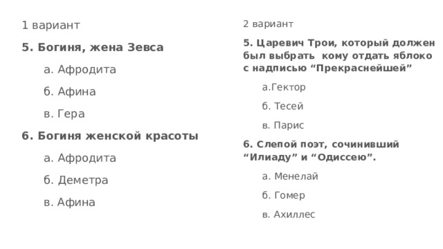 1 вариант 2 вариант 5. Царевич Трои, который должен был выбрать кому отдать яблоко с надписью “Прекраснейшей” 5. Богиня, жена Зевса а. Афродита а.Гектор б. Афина б. Тесей в. Гера в. Парис 6. Богиня женской красоты 6. Слепой поэт, сочинивший “Илиаду” и “Одиссею”. а. Афродита а. Менелай б. Деметра б. Гомер в. Афина в. Ахиллес 