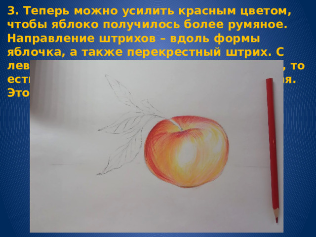3. Теперь можно усилить красным цветом, чтобы яблоко получилось более румяное. Направление штрихов – вдоль формы яблочка, а также перекрестный штрих. С левой стороны оставить свет на яблочке , то есть тень накладываем не до самого края. Это постепенно придаёт фрукту объём. 