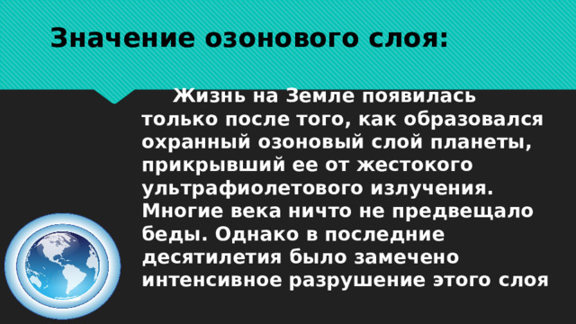 Значение озонового слоя:  Жизнь на Земле появилась только после того, как образовался охранный озоновый слой планеты, прикрывший ее от жестокого ультрафиолетового излучения. Многие века ничто не предвещало беды. Однако в последние десятилетия было замечено интенсивное разрушение этого слоя 