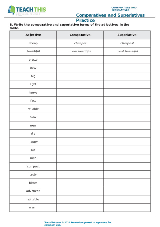 COMPARATIVES  AND  SUPERLATIVES Comparatives  and  Superlatives  Practice WORKSHEETS,  ACTIVITIES  &  GAMES B.  Write  the  comparative  and  superlative  forms  of  the  adjectives  in  the table. Adjective Comparative cheap Superlative beautiful cheaper more  beautiful pretty cheapest easy most  beautiful big light heavy fast reliable slow new dry happy old nice compact tasty bitter advanced suitable warm Teach- This.com  ©  2021  Permission  granted  to  reproduce  for  classroom  use. 