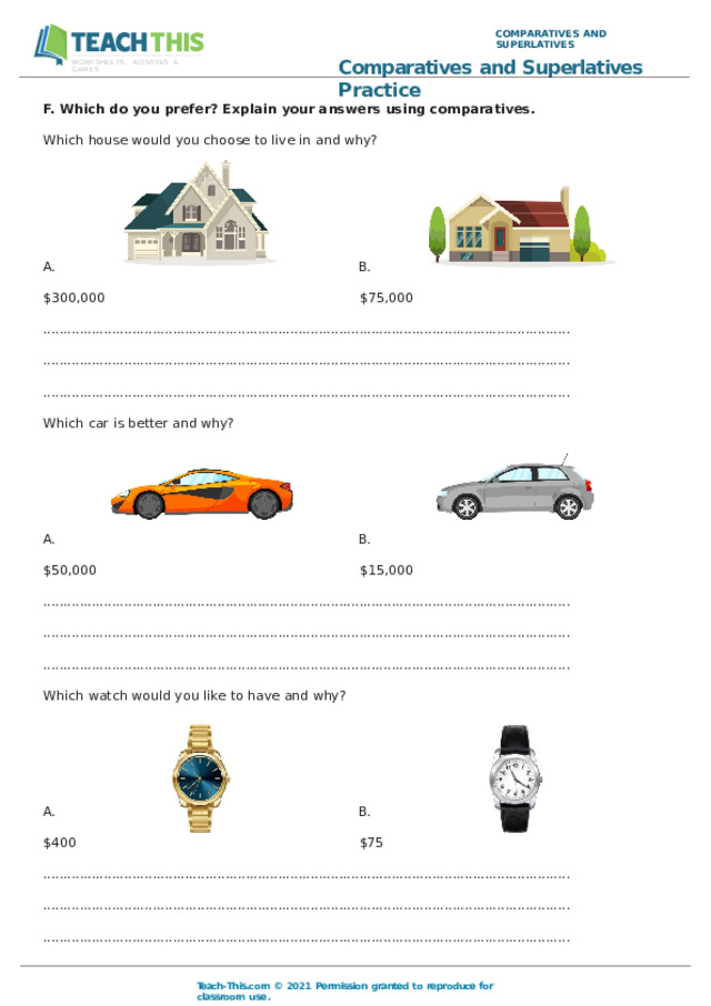 COMPARATIVES  AND  SUPERLATIVES Comparatives  and  Superlatives  Practice WORKSHEETS,  ACTIVITIES  &  GAMES F.  Which  do  you  prefer?  Explain  your  answers  using  comparatives. Which  house  would  you  choose  to  live  in  and  why? B. A. $300,000  $75,000 .................................................................................................................................. .................................................................................................................................. .................................................................................................................................. Which  car  is  better  and  why? A. B. $50,000  $15,000 .................................................................................................................................. .................................................................................................................................. .................................................................................................................................. Which  watch  would  you  like  to  have  and  why? B. A. $400  $75 .................................................................................................................................. .................................................................................................................................. .................................................................................................................................. Teach- This.com  ©  2021  Permission  granted  to  reproduce  for  classroom  use. 