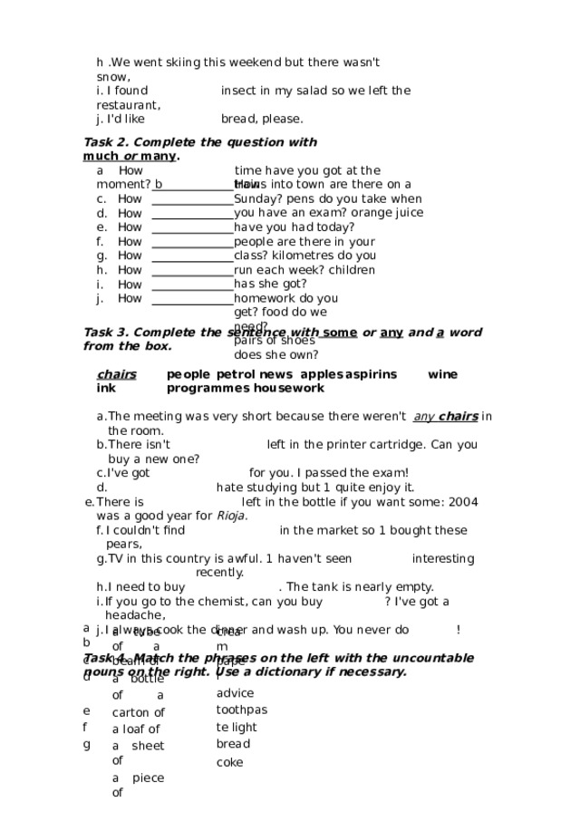 h  .We  went  skiing  this  weekend  but  there wasn't  snow, i.  I found  insect  in  my  salad  so  we  left  the  restaurant, j. I'd  like  bread,  please. Task  2.  Complete  the  question  with  much  or many . a  How   time  have  you  got at  the  moment? b  How How How How How How How How How trains  into  town  are  there  on  a  Sunday? pens  do  you  take  when  you have  an exam? orange  juice  have  you  had today? people  are there  in  your class? kilometres  do  you  run each week? children  has  she  got? homework  do  you get? food  do  we need? pairs  of  shoes  does she  own? Task  3.  Complete the  sentence  with  some  or any  and  a  word  from  the  box. chairs  people  petrol  news  apples  aspirins  wine  ink  programmes housework The  meeting  was  very  short  because  there  weren't  any chairs  in  the  room. There  isn't  left  in  the  printer cartridge.  Can  you  buy  a  new  one? I've  got  for  you.  I  passed  the  exam!   hate  studying  but  1  quite  enjoy  it. There  is  left  in the  bottle if  you  want some:  2004 was  a  good year for  Rioja. I  couldn't  find  in  the  market so  1  bought  these pears, TV  in  this  country  is  awful.  1  haven't seen  interesting  recently. I  need to  buy  .  The  tank  is  nearly  empty. If you  go  to  the chemist, can  you  buy  ?  I've got a headache, I  always  cook  the dinner  and  wash  up.  You  never do  ! Task  4.  Match  the  phrases  on the  left  with  the  uncountable  nouns  on  the  right. Use  a dictionary  if  necessary. a b c d e f g a  tube  of a beam  of cream paper a  bottle  of a  carton of a loaf  of advice toothpaste light a  sheet of bread a piece  of coke 