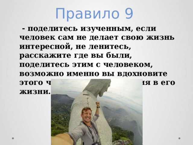 Правило 9    - поделитесь изученным, если человек сам не делает свою жизнь интересной, не ленитесь, расскажите где вы были, поделитесь этим с человеком, возможно именно вы вдохновите этого человека на изменения в его жизни. 