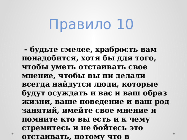 Правило 10    - будьте смелее, храбрость вам понадобится, хотя бы для того, чтобы уметь отстаивать свое мнение, чтобы вы ни делали всегда найдутся люди, которые будут осуждать и вас и ваш образ жизни, ваше поведение и ваш род занятий, имейте свое мнение и помните кто вы есть и к чему стремитесь и не бойтесь это отстаивать, потому что в большинстве своем люди это уважают и будут к вам тянуться. 