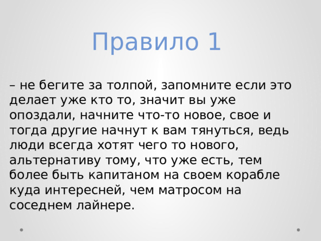 Правило 1  – не бегите за толпой, запомните если это делает уже кто то, значит вы уже опоздали, начните что-то новое, свое и тогда другие начнут к вам тянуться, ведь люди всегда хотят чего то нового, альтернативу тому, что уже есть, тем более быть капитаном на своем корабле куда интересней, чем матросом на соседнем лайнере. 