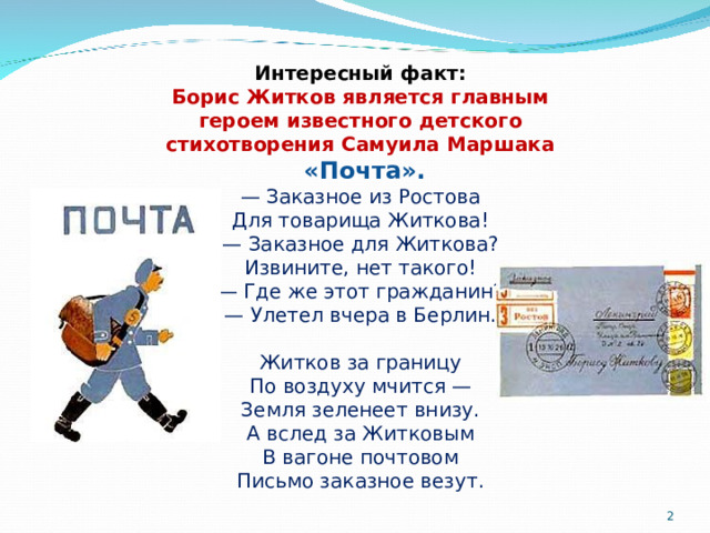 Интересный факт: Борис Житков является главным героем известного детского стихотворения Самуила Маршака  «Почта». — Заказное из Ростова  Для товарища Житкова!  — Заказное для Житкова?  Извините, нет такого!  — Где же этот гражданин?  — Улетел вчера в Берлин.   Житков за границу  По воздуху мчится —  Земля зеленеет внизу.  А вслед за Житковым  В вагоне почтовом  Письмо заказное везут.  
