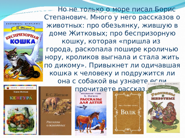 Но не только о море писал Борис Степанович. Много у него рассказов о животных: про обезьянку, жившую в доме Житковых; про беспризорную кошку, которая «пришла из города, раскопала пошире кроличью нору, кроликов выгнала и стала жить по дикому». П ривыкнет ли одичавшая кошка к человеку и подружится ли она с собакой вы узнаете если прочитаете рассказ. 