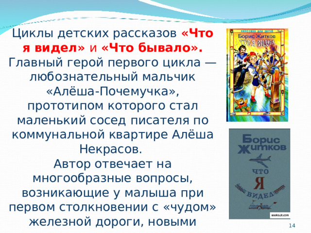 Циклы детских рассказов «Что я видел» и «Что бывало».  Главный герой первого цикла — любознательный мальчик «Алёша-Почемучка», прототипом которого стал маленький сосед писателя по коммунальной квартире Алёша Некрасов. Автор отвечает на многообразные вопросы, возникающие у малыша при первом столкновении с «чудом» железной дороги, новыми людьми, предметами и животными.  