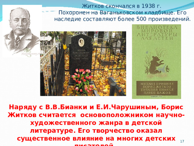 Житков скончался в 1938 г. Похоронен на Ваганьковском кладбище. Его наследие составляют более 500 произведений. Наряду с В.В.Бианки и Е.И.Чарушиным, Борис Житков считается основоположником научно-художественного жанра в детской литературе. Его творчество оказал существенное влияние на многих детских писателей.  