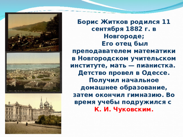 Борис Житков родился 11 сентября 1882 г. в Новгороде;  Его отец был преподавателем математики в Новгородском учительском институте, мать — пианистка. Детство провел в Одессе. Получил начальное домашнее образование, затем окончил гимназию. Во время учебы подружился с К. И. Чуковским. 