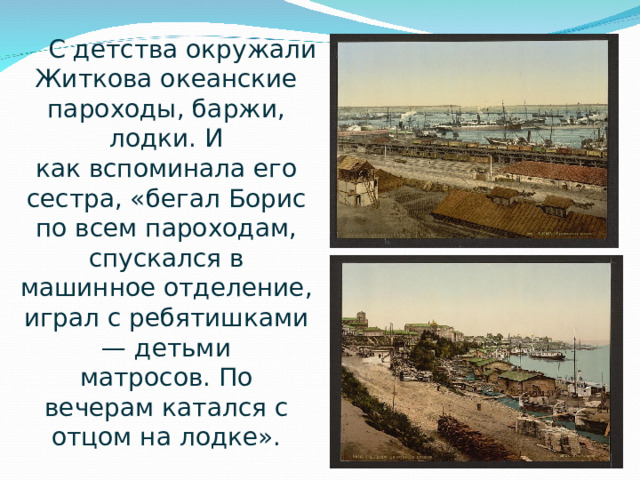 С детства окружали Житкова океанские пароходы, баржи, лодки. И как вспоминала его сестра, «бегал Борис по всем пароходам, спускался в машинное отделение, играл с ребятишками— детьми матросов. По вечерам катался с отцом на лодке».  