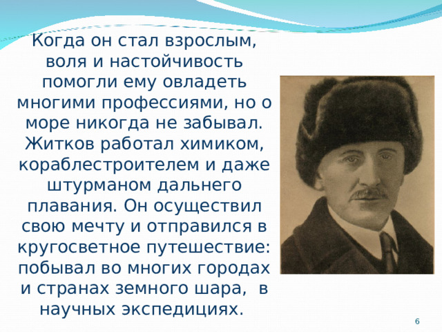 Когда он стал взрослым, воля и настойчивость помогли ему овладеть многими профессиями, но о море никогда не забывал. Житков работал химиком, кораблестроителем и даже штурманом дальнего плавания. Он осуществил свою мечту и отправился в кругосветное путешествие: побывал во многих городах и странах земного шара, в научных экспедициях.  