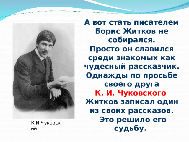 А вот стать писателем Борис Житков не собирался. Просто он славился среди знакомых как чудесный рассказчик. Однажды по просьбе  своего друга К. И. Чуковского Житков записал один из своих рассказов.  Это решило его судьбу. К.И.Чуковский 
