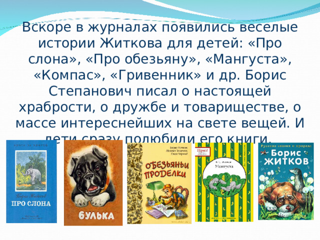 Вскоре в журналах появились веселые истории Житкова для детей: «Про слона», «Про обезьяну», «Мангуста», «Компас», «Гривенник» и др. Борис Степанович писал о настоящей храбрости, о дружбе и товариществе, о массе интереснейших на свете вещей. И дети сразу полюбили его книги. 