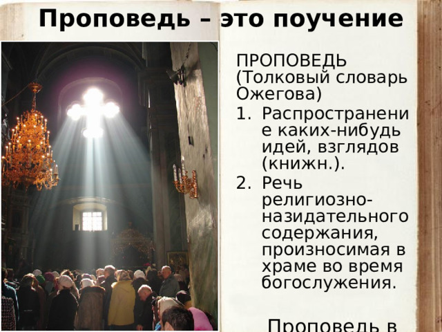Проповедь – это поучение ПРОПОВЕДЬ  (Толковый словарь Ожегова) Распространение каких-нибудь идей, взглядов (книжн.). Речь религиозно-назидательного содержания, произносимая в храме во время богослужения.  Проповедь в храме 