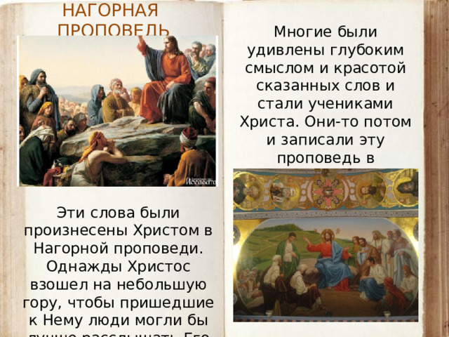 НАГОРНАЯ ПРОПОВЕДЬ Многие были удивлены глубоким смыслом и красотой сказанных слов и стали учениками Христа. Они-то потом и записали эту проповедь в Евангелии. Эти слова были произнесены Христом в Нагорной проповеди. Однажды Христос взошел на небольшую гору, чтобы пришедшие к Нему люди могли бы лучше расслышать Его голос.  