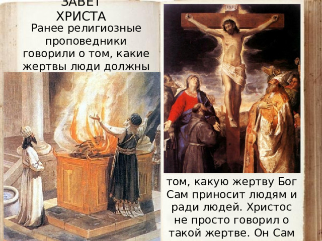 ЗАВЕТ ХРИСТА Ранее религиозные проповедники говорили о том, какие жертвы люди должны приносить Богу или богам. А Новый Завет сказал о том, какую жертву Бог Сам приносит людям и ради людей. Христос не просто говорил о такой жертве. Он Сам стал этой жертвой.  