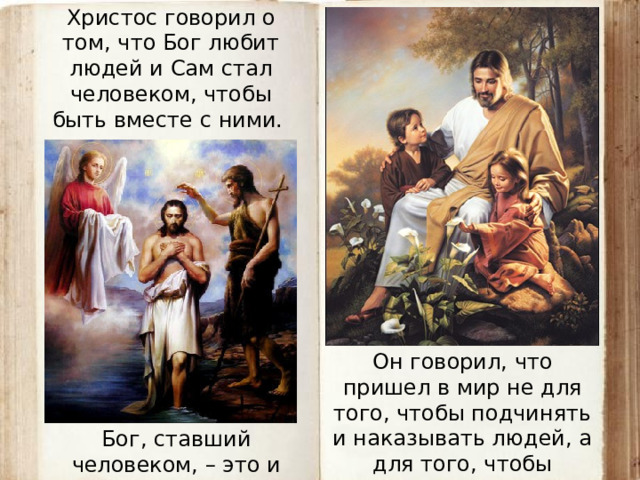 Христос говорил о том, что Бог любит людей и Сам стал человеком, чтобы быть вместе с ними. Он говорил, что пришел в мир не для того, чтобы подчинять и наказывать людей, а для того, чтобы послужить людям. Бог, ставший человеком, – это и есть Иисус Христос.  