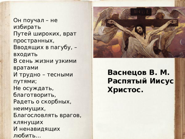 Он поучал – не избирать Путей широких, врат пространных, Вводящих в пагубу, – входить В сень жизни узкими вратами И трудно – тесными путями; Не осуждать, благотворить, Радеть о скорбных, неимущих, Благословлять врагов, клянущих И ненавидящих любить…  Лев Мей, 1855 Васнецов В. М. Распятый Иисус Христос. 