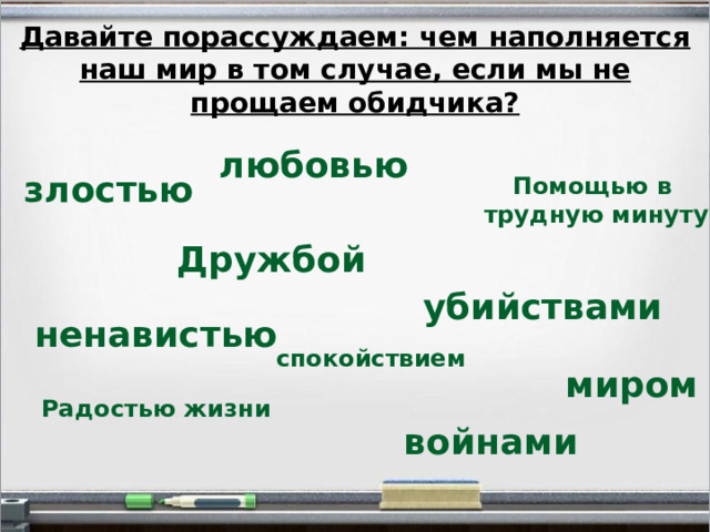 Давайте порассуждаем: чем наполняется наш мир в том случае, если мы не прощаем обидчика? любовью злостью Помощью в трудную минуту Дружбой убийствами ненавистью спокойствием миром Радостью жизни войнами  