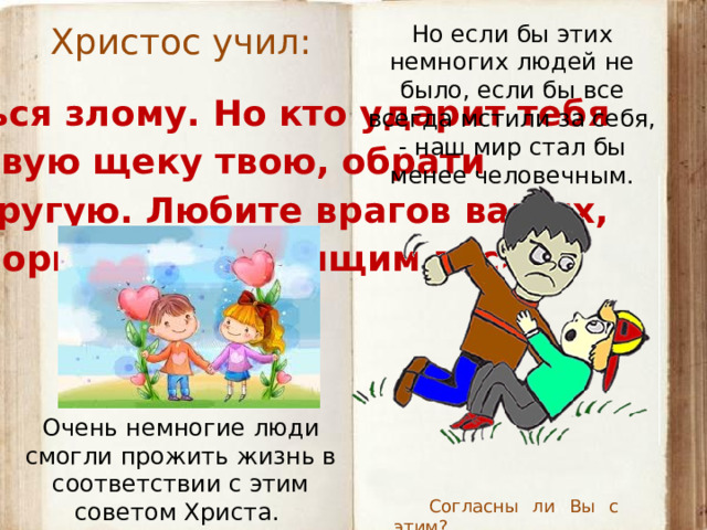 Христос учил: Но если бы этих немногих людей не было, если бы все всегда мстили за себя, - наш мир стал бы менее человечным. «Не противься злому. Но кто ударит тебя в правую щеку твою, обрати  к нему и другую. Любите врагов ваших,  благотворите ненавидящим вас». Очень немногие люди смогли прожить жизнь в соответствии с этим советом Христа. Согласны ли Вы с этим?  