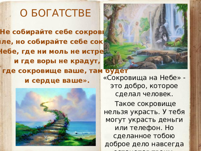 О БОГАТСТВЕ «Не собирайте себе сокровищ на земле, но собирайте себе сокровища на Небе, где ни моль не истребляет  и где воры не крадут,  ибо где сокровище ваше, там будет  и сердце ваше». «Сокровища на Небе» - это добро, которое сделал человек.  Такое сокровище нельзя украсть. У тебя могут украсть деньги или телефон. Но сделанное тобою доброе дело навсегда останется твоим.  