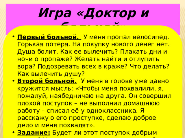 Игра «Доктор и больной» Первый больной.  У меня пропал велосипед. Горькая потеря. На покупку нового денег нет. Душа болит. Как ее вылечить? Плакать дни и ночи о пропаже? Желать найти и отлупить вора? Подозревать всех в краже? Что делать? Как вылечить душу? Второй больной. У меня в голове уже давно кружится мысль: «Чтобы меня похвалили, я, пожалуй, наябедничаю на друга. Он совершил плохой поступок – не выполнил домашнюю работу – списал её у одноклассника. Я расскажу о его проступке, сделаю доброе дело и меня похвалят». Задание: Будет ли этот поступок добрым делом? Что мы можем посоветовать, чтобы вылечить душу от этой болезни? 