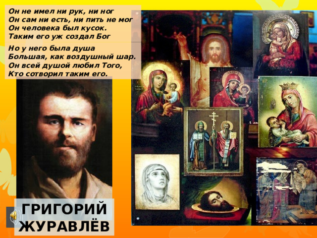 Он не имел ни рук, ни ног Он сам ни есть, ни пить не мог Он человека был кусок. Таким его уж создал Бог Но у него была душа Большая, как воздушный шар. Он всей душой любил Того, Кто сотворил таким его. Григорий журавлёв 
