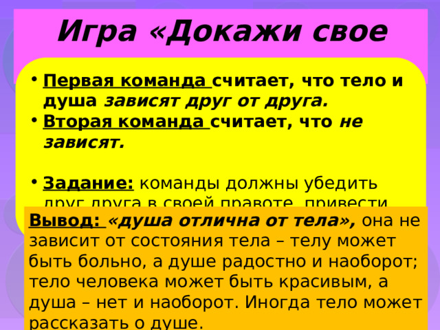 Игра «Докажи свое мнение» Первая команда считает, что тело и душа зависят друг от друга. Вторая команда считает, что не зависят.  Задание: команды должны убедить друг друга в своей правоте, привести убедительные примеры Вывод: «душа отлична от тела», она не зависит от состояния тела – телу может быть больно, а душе радостно и наоборот; тело человека может быть красивым, а душа – нет и наоборот. Иногда тело может рассказать о душе. 