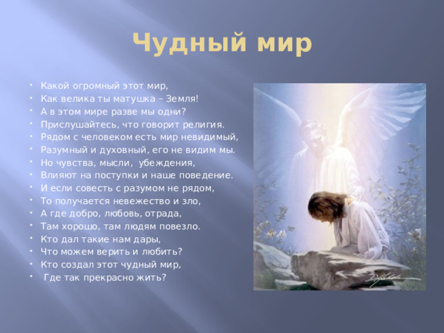 Чудный мир Какой огромный этот мир, Как велика ты матушка – Земля! А в этом мире разве мы одни? Прислушайтесь, что говорит религия. Рядом с человеком есть мир невидимый, Разумный и духовный, его не видим мы. Но чувства, мысли, убеждения, Влияют на поступки и наше поведение. И если совесть с разумом не рядом, То получается невежество и зло, А где добро, любовь, отрада, Там хорошо, там людям повезло. Кто дал такие нам дары, Что можем верить и любить? Кто создал этот чудный мир,  Где так прекрасно жить? 