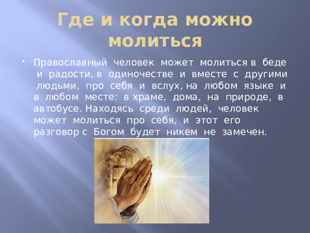 Где и когда можно молиться Православный человек может молиться в беде и радости, в одиночестве и вместе с другими людьми, про себя и вслух, на любом языке и в любом месте: в храме, дома, на природе, в автобусе. Находясь среди людей, человек может молиться про себя, и этот его разговор с Богом будет никем не замечен. 