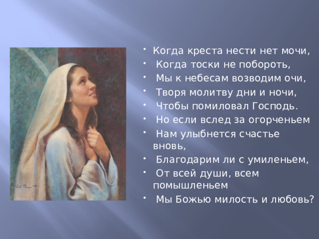 Когда креста нести нет мочи,  Когда тоски не побороть,  Мы к небесам возводим очи,  Творя молитву дни и ночи,  Чтобы помиловал Господь.  Но если вслед за огорченьем  Нам улыбнется счастье вновь,  Благодарим ли с умиленьем,  От всей души, всем помышленьем  Мы Божью милость и любовь? 