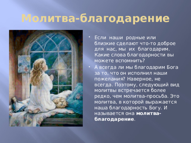 Молитва-благодарение Если наши родные или близкие сделают что-то доброе для нас, мы их благодарим. Какие слова благодарности вы можете вспомнить? А всегда ли мы благодарим Бога за то, что он исполнил наши пожелания? Наверное, не всегда. Поэтому, следующий вид молитвы встречается более редко, чем молитва-просьба. Это молитва, в которой выражается наша благодарность Богу. И называется она молитва-благодарение . 