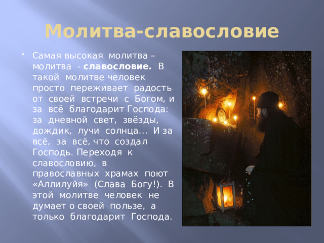 Молитва-славословие Самая высокая молитва – молитва - славословие. В такой молитве человек просто переживает радость от своей встречи с Богом, и за всё благодарит Господа: за дневной свет, звёзды, дождик, лучи солнца… И за всё, за всё, что создал Господь. Переходя к славословию, в православных храмах поют «Аллилуйя» (Слава Богу!). В этой молитве человек не думает о своей пользе, а только благодарит Господа. 