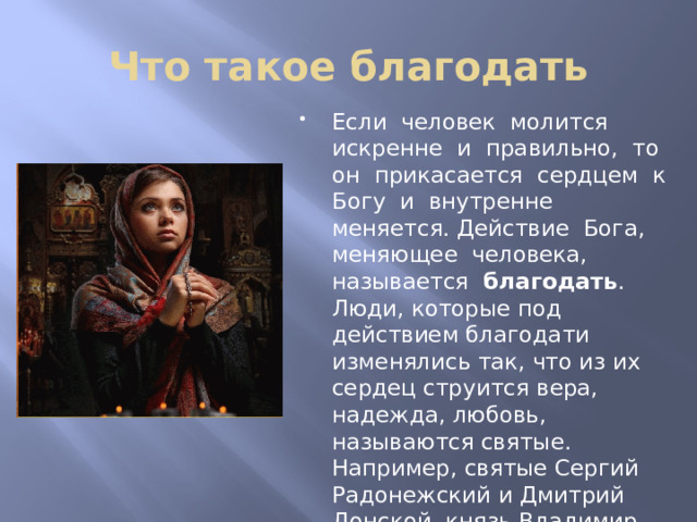 Что такое благодать Если человек молится искренне и правильно, то он прикасается сердцем к Богу и внутренне меняется. Действие Бога, меняющее человека, называется благодать . Люди, которые под действием благодати изменялись так, что из их сердец струится вера, надежда, любовь, называются святые. Например, святые Сергий Радонежский и Дмитрий Донской, князь Владимир, княгиня Ольга и другие. На Руси издавна молились стоя, с поклоном и даже на коленях. 