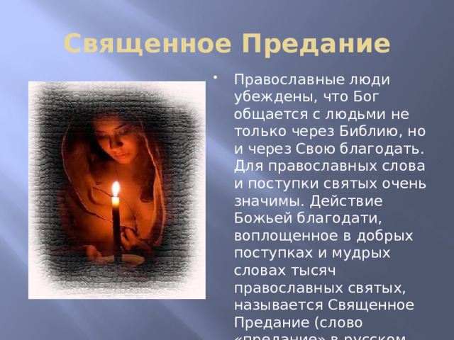 Священное Предание Православные люди убеждены, что Бог общается с людьми не только через Библию, но и через Свою благодать. Для православных слова и поступки святых очень значимы. Действие Божьей благодати, воплощенное в добрых поступках и мудрых словах тысяч православных святых, называется Священное Предание (слово «предание» в русском языке означает то же самое, что и слово «традиция» в латинском языке). 