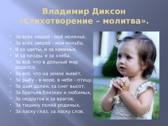 Владимир Диксон «Стихотворение – молитва». За всех людей - моё моленье, За всех зверей - моя мольба, И за цветы, и за каменья, И за плоды, и за хлеба. За всё, что в дольный мир родится, За всё, что на земле живёт, За рыбу - в море, в небе - птицу, За дым долин, за снег высот. За братьев близких и любимых, За недругов и за врагов, За тишину полей родимых, За ласку глаз, за ласку слов. 