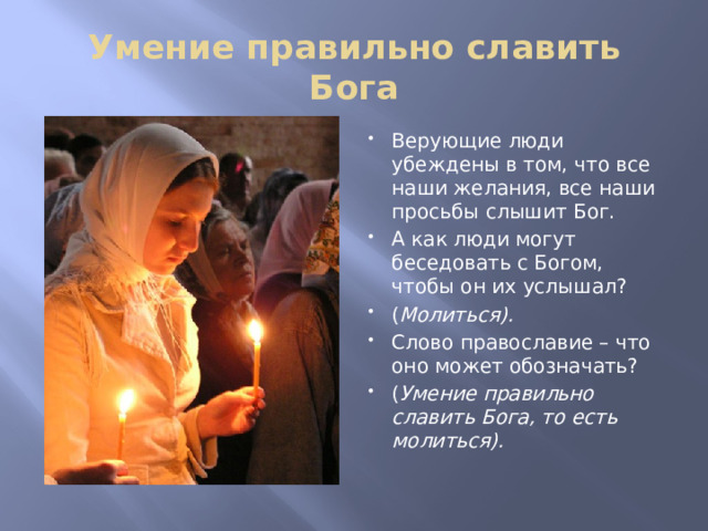 Умение правильно славить Бога Верующие люди убеждены в том, что все наши желания, все наши просьбы слышит Бог. А как люди могут беседовать с Богом, чтобы он их услышал? ( Молиться). Слово православие – что оно может обозначать? ( Умение правильно славить Бога, то есть молиться). 