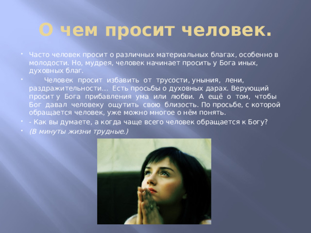 О чем просит человек. Часто человек просит о различных материальных благах, особенно в молодости. Но, мудрея, человек начинает просить у Бога иных, духовных благ.  Человек просит избавить от трусости, уныния, лени, раздражительности… Есть просьбы о духовных дарах. Верующий просит у Бога прибавления ума или любви. А ещё о том, чтобы Бог давал человеку ощутить свою близость. По просьбе, с которой обращается человек, уже можно многое о нём понять. - Как вы думаете, а когда чаще всего человек обращается к Богу? (В минуты жизни трудные.) 