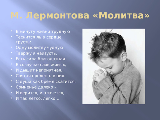 М. Лермонтова «Молитва» В минуту жизни трудную Теснится ль в сердце грусть: Одну молитву чудную Твержу я наизусть. Есть сила благодатная В созвучье слов живых, И дышит непонятная, Святая прелесть в них. С души как бремя скатится, Сомненье далеко – И верится, и плачется, И так легко, легко… 