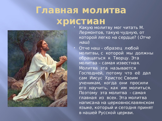 Главная молитва христиан Какую молитву мог читать М. Лермонтов, такую чудную, от которой легко на сердце? ( Отче наш ) Отче наш - образец любой молитвы, с которой мы должны обращаться к Творцу. Эта молитва – самая известная. Молитва эта называется Господней, потому что её дал сам Иисус Христос Своим ученикам, когда они просили его научить, как им молиться. Поэтому эта молитва - самая главная из всех. Эта молитва написана на церковнославянском языке, который и сегодня принят в нашей Русской церкви. 